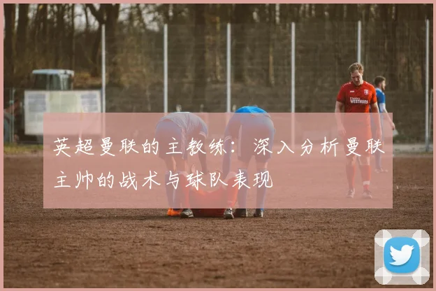 英超曼联的主教练：深入分析曼联主帅的战术与球队表现