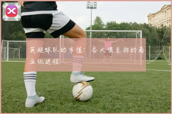 英超球队的市值:各大俱乐部的商业化进程