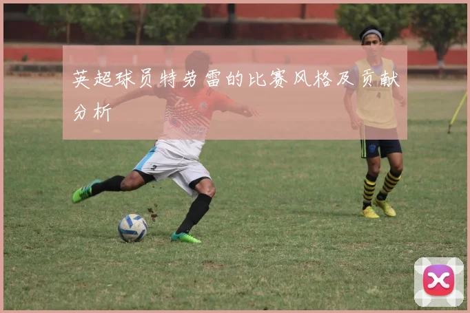 英超球员特劳雷的比赛风格及贡献分析