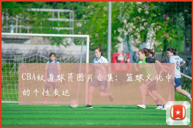 CBA纹身球员图片合集：篮球文化中的个性表达