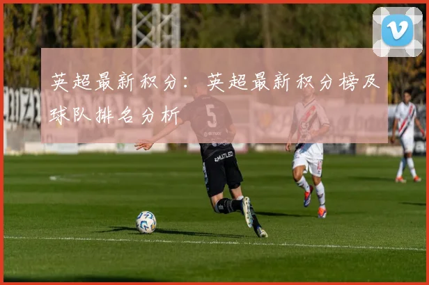英超最新积分：英超最新积分榜及球队排名分析