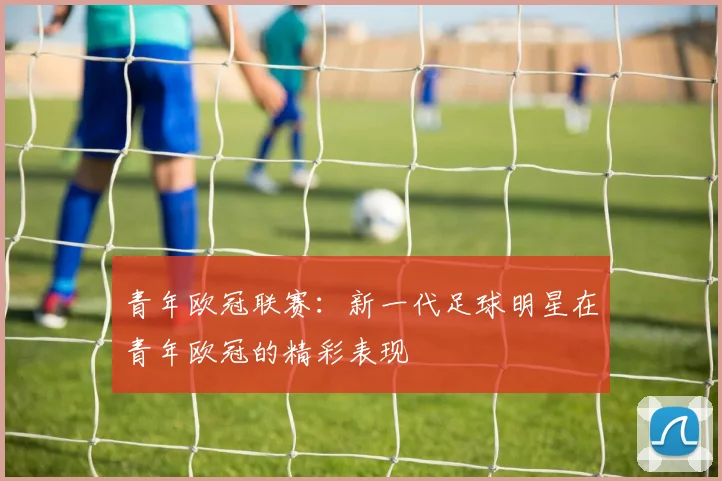 青年欧冠联赛:新一代足球明星在青年欧冠的精彩表现